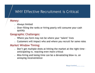 WHY Effective Recruitment is Critical

Money:
       Always limited
       Over-filling the ranks or hiring poorly will consume your cash
        quickly
Geographic Challenges:
       Where you form may not be where your ‘talent’ lives
       Customers will impact who and where you recruit for some roles
Market Window Timing:
       Don’t get multiple shots at hitting the market at the right time –
        anticipating vs. reacting even more critical
       Miss-hiring and losing time can be a devastating blow vs. an
        annoying inconvenience


                                                      Margo Crawfordbusiness sherpa
 