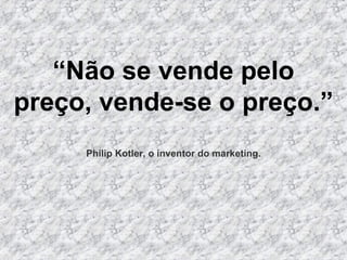 “ Não se vende pelo preço, vende-se o preço.”  Philip Kotler, o inventor do marketing. 
