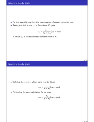 Nonzero steady state
For the reversible reaction, the concentration of A does not go to zero.
Taking the limit t −→ ∞ in Equation 4.15 gives
cAs =
k−1
k1 + k−1
(cA0 + cB0)
in which cAs is the steady-state concentration of A.
21 / 152
Nonzero steady state
Defining K1 = k1/k−1 allows us to rewrite this as
cAs =
1
1 + K1
(cA0 + cB0)
Performing the same calculation for cB gives
cBs =
K1
1 + K1
(cA0 + cB0)
22 / 152
 