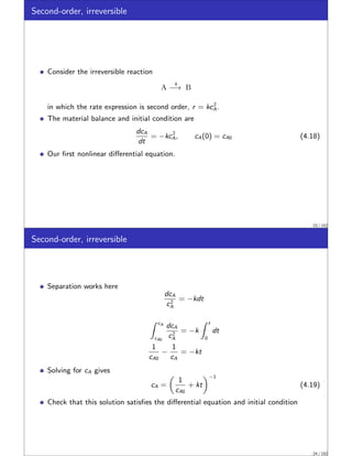 Second-order, irreversible
Consider the irreversible reaction
A
k
−→ B
in which the rate expression is second order, r = kc2
A.
The material balance and initial condition are
dcA
dt
= −kc2
A, cA(0) = cA0 (4.18)
Our first nonlinear differential equation.
23 / 152
Second-order, irreversible
Separation works here
dcA
c2
A
= −kdt
Z cA
cA0
dcA
c2
A
= −k
Z t
0
dt
1
cA0
−
1
cA
= −kt
Solving for cA gives
cA =

1
cA0
+ kt
−1
(4.19)
Check that this solution satisfies the differential equation and initial condition
24 / 152
 