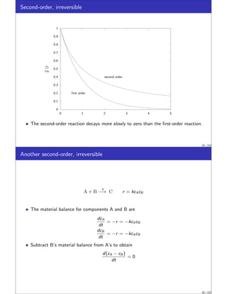 Second-order, irreversible
0
0.1
0.2
0.3
0.4
0.5
0.6
0.7
0.8
0.9
1
0 1 2 3 4 5
first order
second order
cA
cA0
The second-order reaction decays more slowly to zero than the first-order reaction.
25 / 152
Another second-order, irreversible
A + B
k
−→ C r = kcAcB
The material balance for components A and B are
dcA
dt
= −r = −kcAcB
dcB
dt
= −r = −kcAcB
Subtract B’s material balance from A’s to obtain
d(cA − cB )
dt
= 0
26 / 152
 