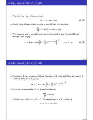 Another second-order, irreversible
Therefore, cA − cB is constant, and
cB = cA − cA0 + cB0 (4.23)
Substituting this expression into the material balance for A yields
dcA
dt
= −kcA(cA − cA0 + cB0)
This equation also is separable and can be integrated to give (you should work
through these steps),
cA = (cA0 − cB0)

1 −
cB0
cA0
e(cB0−cA0)kt
−1
, cA0 ̸= cB0 (4.24)
27 / 152
Another second-order, irreversible
Component B can be computed from Equation 4.23, or by switching the roles of A
and B in Reaction 4.20, giving
cB = (cB0 − cA0)

1 −
cA0
cB0
e(cA0−cB0)kt
−1
What about component C? C’s material balance is
dcC
dt
= kcAcB
and therefore, d(cA + cC )/dt = 0. The concentration of C is given by
cC = cA0 − cA + cC0
28 / 152
 