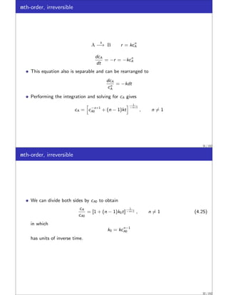 nth-order, irreversible
A
k
−→ B r = kcn
A
dcA
dt
= −r = −kcn
A
This equation also is separable and can be rearranged to
dcA
cn
A
= −kdt
Performing the integration and solving for cA gives
cA =
h
c−n+1
A0 + (n − 1)kt
i 1
−n+1
, n ̸= 1
31 / 152
nth-order, irreversible
We can divide both sides by cA0 to obtain
cA
cA0
= [1 + (n − 1)k0t]
1
−n+1 , n ̸= 1 (4.25)
in which
k0 = kcn−1
A0
has units of inverse time.
32 / 152
 