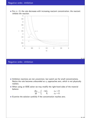 Negative order, inhibition
For n  0, the rate decreases with increasing reactant concentration; the reactant
inhibits the reaction.
0
0.5
1
1.5
2
2.5
3
3.5
4
4.5
5
0 0.5 1 1.5 2 2.5 3
r
0
−1/2
−1
n=−2
cA
35 / 152
Negative order, inhibition
Inhibition reactions are not uncommon, but watch out for small concentrations.
Notice the rate becomes unbounded as cA approaches zero, which is not physically
realistic.
When using an ODE solver we may modify the right-hand sides of the material
balance
dcA
dt
=

−kcn
A, cA  0
0, cA = 0
Examine the solution carefully if the concentration reaches zero.
36 / 152
 