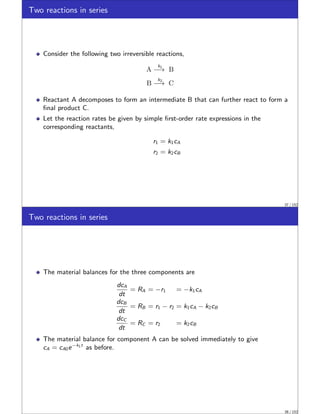 Two reactions in series
Consider the following two irreversible reactions,
A
k1
−→ B
B
k2
−→ C
Reactant A decomposes to form an intermediate B that can further react to form a
final product C.
Let the reaction rates be given by simple first-order rate expressions in the
corresponding reactants,
r1 = k1cA
r2 = k2cB
37 / 152
Two reactions in series
The material balances for the three components are
dcA
dt
= RA = −r1 = −k1cA
dcB
dt
= RB = r1 − r2 = k1cA − k2cB
dcC
dt
= RC = r2 = k2cB
The material balance for component A can be solved immediately to give
cA = cA0e−k1t
as before.
38 / 152
 