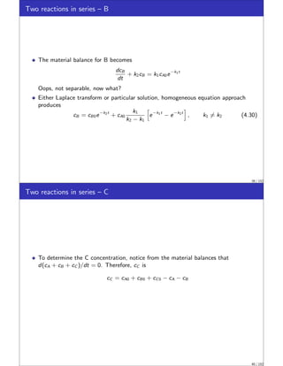 Two reactions in series – B
The material balance for B becomes
dcB
dt
+ k2cB = k1cA0e−k1t
Oops, not separable, now what?
Either Laplace transform or particular solution, homogeneous equation approach
produces
cB = cB0e−k2t
+ cA0
k1
k2 − k1
h
e−k1t
− e−k2t
i
, k1 ̸= k2 (4.30)
39 / 152
Two reactions in series – C
To determine the C concentration, notice from the material balances that
d(cA + cB + cC )/dt = 0. Therefore, cC is
cC = cA0 + cB0 + cC0 − cA − cB
40 / 152
 