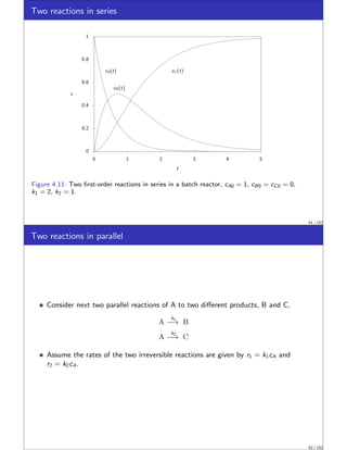 Two reactions in series
0
0.2
0.4
0.6
0.8
1
0 1 2 3 4 5
cA(t)
cB (t)
cC (t)
c
t
Figure 4.11: Two first-order reactions in series in a batch reactor, cA0 = 1, cB0 = cC0 = 0,
k1 = 2, k2 = 1.
41 / 152
Two reactions in parallel
Consider next two parallel reactions of A to two different products, B and C,
A
k1
−→ B
A
k2
−→ C
Assume the rates of the two irreversible reactions are given by r1 = k1cA and
r2 = k2cA.
42 / 152
 