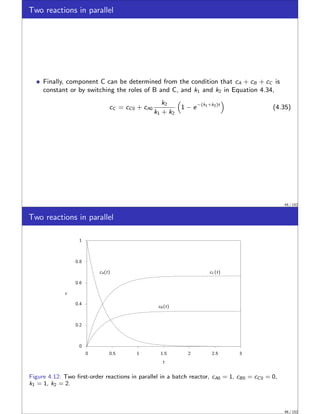 Two reactions in parallel
Finally, component C can be determined from the condition that cA + cB + cC is
constant or by switching the roles of B and C, and k1 and k2 in Equation 4.34,
cC = cC0 + cA0
k2
k1 + k2

1 − e−(k1+k2)t

(4.35)
45 / 152
Two reactions in parallel
0
0.2
0.4
0.6
0.8
1
0 0.5 1 1.5 2 2.5 3
cA(t)
cB (t)
cC (t)
c
t
Figure 4.12: Two first-order reactions in parallel in a batch reactor, cA0 = 1, cB0 = cC0 = 0,
k1 = 1, k2 = 2.
46 / 152
 