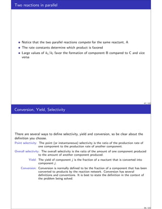 Two reactions in parallel
Notice that the two parallel reactions compete for the same reactant, A
The rate constants determine which product is favored
Large values of k1/k2 favor the formation of component B compared to C and vice
versa
47 / 152
Conversion, Yield, Selectivity
There are several ways to define selectivity, yield and conversion, so be clear about the
definition you choose.
Point selectivity: The point (or instantaneous) selectivity is the ratio of the production rate of
one component to the production rate of another component.
Overall selectivity: The overall selectivity is the ratio of the amount of one component produced
to the amount of another component produced.
Yield: The yield of component j is the fraction of a reactant that is converted into
component j.
Conversion: Conversion is normally defined to be the fraction of a component that has been
converted to products by the reaction network. Conversion has several
definitions and conventions. It is best to state the definition in the context of
the problem being solved.
48 / 152
 