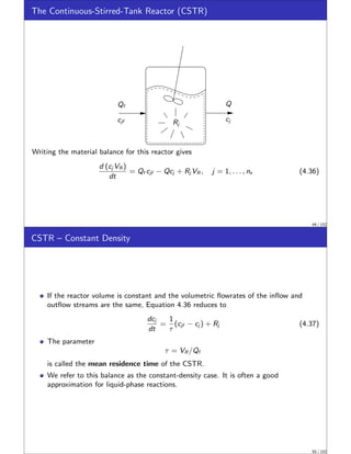 The Continuous-Stirred-Tank Reactor (CSTR)
Q
cj
Qf
cjf Rj
Writing the material balance for this reactor gives
d (cj VR )
dt
= Qf cjf − Qcj + Rj VR , j = 1, . . . , ns (4.36)
49 / 152
CSTR – Constant Density
If the reactor volume is constant and the volumetric flowrates of the inflow and
outflow streams are the same, Equation 4.36 reduces to
dcj
dt
=
1
τ
(cjf − cj ) + Rj (4.37)
The parameter
τ = VR /Qf
is called the mean residence time of the CSTR.
We refer to this balance as the constant-density case. It is often a good
approximation for liquid-phase reactions.
50 / 152
 