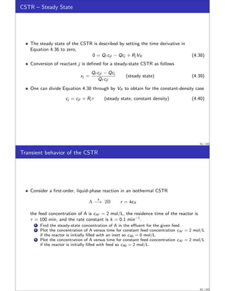 CSTR – Steady State
The steady state of the CSTR is described by setting the time derivative in
Equation 4.36 to zero,
0 = Qf cjf − Qcj + Rj VR (4.38)
Conversion of reactant j is defined for a steady-state CSTR as follows
xj =
Qf cjf − Qcj
Qf cjf
(steady state) (4.39)
One can divide Equation 4.38 through by VR to obtain for the constant-density case
cj = cjf + Rj τ (steady state, constant density) (4.40)
51 / 152
Transient behavior of the CSTR
Consider a first-order, liquid-phase reaction in an isothermal CSTR
A
k
−→ 2B r = kcA
the feed concentration of A is cAf = 2 mol/L, the residence time of the reactor is
τ = 100 min, and the rate constant is k = 0.1 min−1
.
1 Find the steady-state concentration of A in the effluent for the given feed.
2 Plot the concentration of A versus time for constant feed concentration cAf = 2 mol/L
if the reactor is initially filled with an inert so cA0 = 0 mol/L.
3 Plot the concentration of A versus time for constant feed concentration cAf = 2 mol/L
if the reactor is initially filled with feed so cA0 = 2 mol/L.
52 / 152
 
