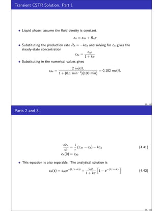 Transient CSTR Solution. Part 1
Liquid phase: assume the fluid density is constant.
cA = cAf + RAτ
Substituting the production rate RA = −kcA and solving for cA gives the
steady-state concentration
cAs =
cAf
1 + kτ
Substituting in the numerical values gives
cAs =
2 mol/L
1 + (0.1 min−1
)(100 min)
= 0.182 mol/L
53 / 152
Parts 2 and 3
dcA
dt
=
1
τ
(cAf − cA) − kcA (4.41)
cA(0) = cA0
This equation is also separable. The analytical solution is
cA(t) = cA0e−(1/τ+k)t
+
cAf
1 + kτ
h
1 − e−(1/τ+k)t
i
(4.42)
54 / 152
 