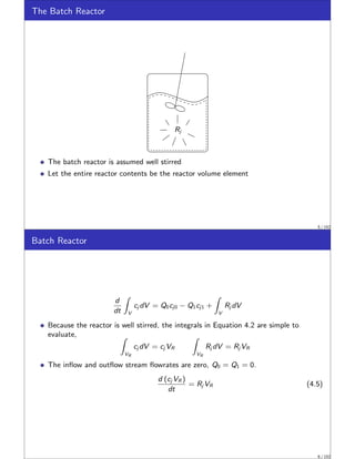 The Batch Reactor
Rj
The batch reactor is assumed well stirred
Let the entire reactor contents be the reactor volume element
5 / 152
Batch Reactor
d
dt
Z
V
cj dV = Q0cj0 − Q1cj1 +
Z
V
Rj dV
Because the reactor is well stirred, the integrals in Equation 4.2 are simple to
evaluate, Z
VR
cj dV = cj VR
Z
VR
Rj dV = Rj VR
The inflow and outflow stream flowrates are zero, Q0 = Q1 = 0.
d (cj VR )
dt
= Rj VR (4.5)
6 / 152
 