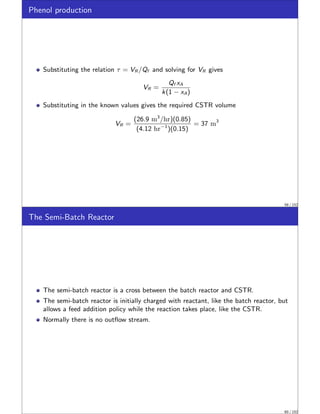 Phenol production
Substituting the relation τ = VR /Qf and solving for VR gives
VR =
Qf xA
k(1 − xA)
Substituting in the known values gives the required CSTR volume
VR =
(26.9 m3
/hr)(0.85)
(4.12 hr−1
)(0.15)
= 37 m3
59 / 152
The Semi-Batch Reactor
The semi-batch reactor is a cross between the batch reactor and CSTR.
The semi-batch reactor is initially charged with reactant, like the batch reactor, but
allows a feed addition policy while the reaction takes place, like the CSTR.
Normally there is no outflow stream.
60 / 152
 