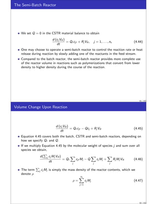 The Semi-Batch Reactor
We set Q = 0 in the CSTR material balance to obtain
d (cj VR )
dt
= Qf cjf + Rj VR , j = 1, . . . , ns (4.44)
One may choose to operate a semi-batch reactor to control the reaction rate or heat
release during reaction by slowly adding one of the reactants in the feed stream.
Compared to the batch reactor, the semi-batch reactor provides more complete use
of the reactor volume in reactions such as polymerizations that convert from lower
density to higher density during the course of the reaction.
61 / 152
Volume Change Upon Reaction
d (cj VR )
dt
= Qf cjf − Qcj + Rj VR (4.45)
Equation 4.45 covers both the batch, CSTR and semi-batch reactors, depending on
how we specify Qf and Q.
If we multiply Equation 4.45 by the molecular weight of species j and sum over all
species we obtain,
d(
P
j cj Mj VR )
dt
= Qf
X
j
cjf Mj − Q
X
j
cj Mj +
X
j
Rj Mj VR (4.46)
The term
P
j cj Mj is simply the mass density of the reactor contents, which we
denote ρ
ρ =
ns
X
j=1
cj Mj (4.47)
62 / 152
 