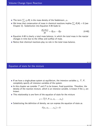 Volume Change Upon Reaction
The term
P
j cjf Mj is the mass density of the feedstream, ρf .
We know that conservation of mass in chemical reactions implies
P
j Rj Mj = 0 (see
Chapter 2). Substitution into Equation 4.46 leads to
d(ρVR )
dt
= Qf ρf − Qρ (4.48)
Equation 4.48 is clearly a total mass balance, in which the total mass in the reactor
changes in time due to the inflow and outflow of mass.
Notice that chemical reactions play no role in the total mass balance.
63 / 152
Equation of state for the mixture
If we have a single-phase system at equilibrium, the intensive variables cj , T, P,
completely specify all intensive variables of the system.
In this chapter we consider T and P to be known, fixed quantities. Therefore, the
density of the reaction mixture, which is an intensive variable, is known if the cj are
known.
This relationship is one form of the equation of state for the mixture
ρ = e
f (T, P, c1, c2, . . . , cns )
Substituting the definition of density, we can express the equation of state as
f (c1, c2, . . . , cns ) = 0
64 / 152
 