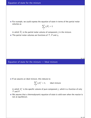 Equation of state for the mixture
For example, we could express the equation of state in terms of the partial molar
volumes as X
j
cj V j = 1
in which V j is the partial molar volume of component j in the mixture.
The partial molar volumes are functions of T, P and cj .
65 / 152
Equation of state for the mixture — Ideal mixture
If we assume an ideal mixture, this reduces to
X
j
cj V ◦
j = 1, ideal mixture
in which V ◦
j is the specific volume of pure component j, which is a function of only
T and P.
We assume that a thermodynamic equation of state is valid even when the reactor is
not at equilibrium.
66 / 152
 