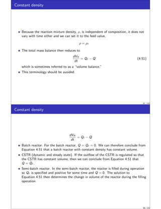 Constant density
Because the reaction mixture density, ρ, is independent of composition, it does not
vary with time either and we can set it to the feed value,
ρ = ρf
The total mass balance then reduces to
dVR
dt
= Qf − Q (4.51)
which is sometimes referred to as a “volume balance.”
This terminology should be avoided.
67 / 152
Constant density
dVR
dt
= Qf − Q
Batch reactor. For the batch reactor, Q = Qf = 0. We can therefore conclude from
Equation 4.51 that a batch reactor with constant density has constant volume.
CSTR (dynamic and steady state). If the outflow of the CSTR is regulated so that
the CSTR has constant volume, then we can conclude from Equation 4.51 that
Q = Qf .
Semi-batch reactor. In the semi-batch reactor, the reactor is filled during operation
so Qf is specified and positive for some time and Q = 0. The solution to
Equation 4.51 then determines the change in volume of the reactor during the filling
operation.
68 / 152
 