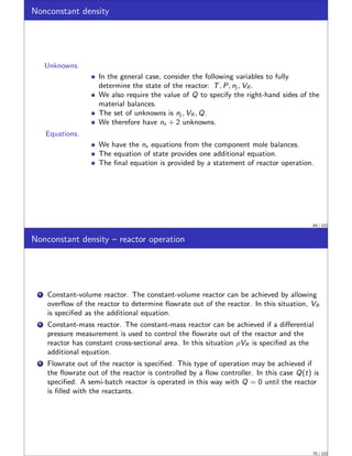 Nonconstant density
Unknowns.
In the general case, consider the following variables to fully
determine the state of the reactor: T, P, nj , VR .
We also require the value of Q to specify the right-hand sides of the
material balances.
The set of unknowns is nj , VR , Q.
We therefore have ns + 2 unknowns.
Equations.
We have the ns equations from the component mole balances.
The equation of state provides one additional equation.
The final equation is provided by a statement of reactor operation.
69 / 152
Nonconstant density – reactor operation
1 Constant-volume reactor. The constant-volume reactor can be achieved by allowing
overflow of the reactor to determine flowrate out of the reactor. In this situation, VR
is specified as the additional equation.
2 Constant-mass reactor. The constant-mass reactor can be achieved if a differential
pressure measurement is used to control the flowrate out of the reactor and the
reactor has constant cross-sectional area. In this situation ρVR is specified as the
additional equation.
3 Flowrate out of the reactor is specified. This type of operation may be achieved if
the flowrate out of the reactor is controlled by a flow controller. In this case Q(t) is
specified. A semi-batch reactor is operated in this way with Q = 0 until the reactor
is filled with the reactants.
70 / 152
 