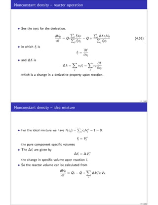 Nonconstant density – reactor operation
See the text for the derivation.
dVR
dt
= Qf
P
j fj cjf
P
j fj cj
− Q +
P
i ∆fi ri VR
P
j fj cj
(4.53)
in which fj is
fj =
∂f
∂cj
and ∆fi is
∆fi =
X
j
νij fj =
X
j
νij
∂f
∂cj
which is a change in a derivative property upon reaction.
71 / 152
Nonconstant density – idea mixture
For the ideal mixture we have f (cj ) =
P
j cj V ◦
j − 1 = 0.
fj = V ◦
j
the pure component specific volumes
The ∆fi are given by
∆fi = ∆V ◦
i
the change in specific volume upon reaction i.
So the reactor volume can be calculated from
dVR
dt
= Qf − Q +
X
i
∆V ◦
i ri VR
72 / 152
 
