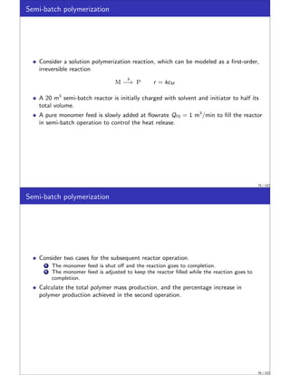Semi-batch polymerization
Consider a solution polymerization reaction, which can be modeled as a first-order,
irreversible reaction
M
k
−→ P r = kcM
A 20 m3
semi-batch reactor is initially charged with solvent and initiator to half its
total volume.
A pure monomer feed is slowly added at flowrate Qf 0 = 1 m3
/min to fill the reactor
in semi-batch operation to control the heat release.
75 / 152
Semi-batch polymerization
Consider two cases for the subsequent reactor operation.
1 The monomer feed is shut off and the reaction goes to completion.
2 The monomer feed is adjusted to keep the reactor filled while the reaction goes to
completion.
Calculate the total polymer mass production, and the percentage increase in
polymer production achieved in the second operation.
76 / 152
 