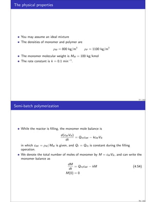 The physical properties
You may assume an ideal mixture
The densities of monomer and polymer are
ρM = 800 kg/m3
ρP = 1100 kg/m3
The monomer molecular weight is MM = 100 kg/kmol
The rate constant is k = 0.1 min−1
.
77 / 152
Semi-batch polymerization
While the reactor is filling, the monomer mole balance is
d(cM VR )
dt
= Qf 0cMf − kcM VR
in which cMf = ρM /MM is given, and Qf = Qf 0 is constant during the filling
operation.
We denote the total number of moles of monomer by M = cM VR , and can write the
monomer balance as
dM
dt
= Qf 0cMf − kM (4.54)
M(0) = 0
78 / 152
 