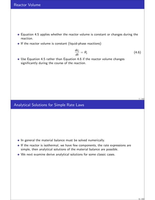 Reactor Volume
Equation 4.5 applies whether the reactor volume is constant or changes during the
reaction.
If the reactor volume is constant (liquid-phase reactions)
dcj
dt
= Rj (4.6)
Use Equation 4.5 rather than Equation 4.6 if the reactor volume changes
significantly during the course of the reaction.
7 / 152
Analytical Solutions for Simple Rate Laws
In general the material balance must be solved numerically.
If the reactor is isothermal, we have few components, the rate expressions are
simple, then analytical solutions of the material balance are possible.
We next examine derive analytical solutions for some classic cases.
8 / 152
 