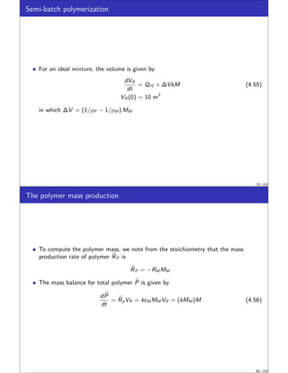 Semi-batch polymerization
For an ideal mixture, the volume is given by
dVR
dt
= Qf 0 + ∆VkM (4.55)
VR (0) = 10 m3
in which ∆V = (1/ρP − 1/ρM ) MM
79 / 152
The polymer mass production
To compute the polymer mass, we note from the stoichiometry that the mass
production rate of polymer e
RP is
e
RP = −RM MM
The mass balance for total polymer e
P is given by
d e
P
dt
= e
RpVR = kcM MM VR = (kMM )M (4.56)
80 / 152
 