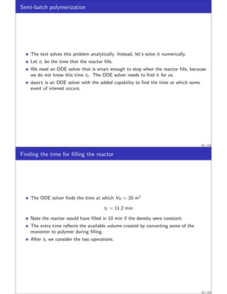 Semi-batch polymerization
The text solves this problem analytically. Instead, let’s solve it numerically.
Let t1 be the time that the reactor fills.
We need an ODE solver that is smart enough to stop when the reactor fills, because
we do not know this time t1. The ODE solver needs to find it for us.
dasrt is an ODE solver with the added capability to find the time at which some
event of interest occurs.
81 / 152
Finding the time for filling the reactor
The ODE solver finds the time at which VR = 20 m3
t1 = 11.2 min
Note the reactor would have filled in 10 min if the density were constant.
The extra time reflects the available volume created by converting some of the
monomer to polymer during filling.
After t1 we consider the two operations.
82 / 152
 