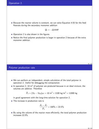 Operation 2.
Because the reactor volume is constant, we can solve Equation 4.55 for the feed
flowrate during the secondary monomer addition
Qf = −∆VkM
Operation 2 is also shown in the figures.
Notice the final polymer production is larger in operation 2 because of the extra
monomer addition.
85 / 152
Polymer production rate
We can perform an independent, simple calculation of the total polymer in
operation 2. Useful for debugging the computation.
In operation 2, 10 m3
of polymer are produced because in an ideal mixture, the
volumes are additive. Therefore
e
P2 = (VR − VR0)ρP = 10 m3
× 1100 kg/m3
= 11000 kg
in good agreement with the long-time solution for operation 2.
The increase in production rate is
e
P2 − e
P1
e
P1
× 100% = 22.5%
By using the volume of the reactor more efficiently, the total polymer production
increases 22.5%.
86 / 152
 