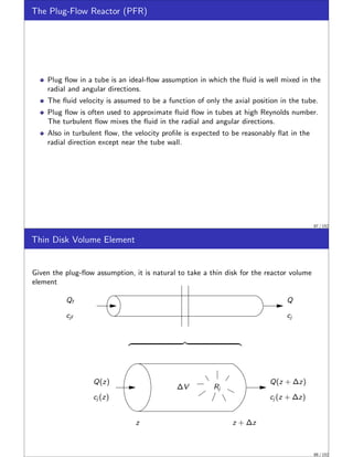 The Plug-Flow Reactor (PFR)
Plug flow in a tube is an ideal-flow assumption in which the fluid is well mixed in the
radial and angular directions.
The fluid velocity is assumed to be a function of only the axial position in the tube.
Plug flow is often used to approximate fluid flow in tubes at high Reynolds number.
The turbulent flow mixes the fluid in the radial and angular directions.
Also in turbulent flow, the velocity profile is expected to be reasonably flat in the
radial direction except near the tube wall.
87 / 152
Thin Disk Volume Element
Given the plug-flow assumption, it is natural to take a thin disk for the reactor volume
element
Q
cj
Q(z + ∆z)
cj (z + ∆z)
Q(z)
cj (z)
Qf
cjf
z
Rj
∆V
z + ∆z
z }| {
88 / 152
 