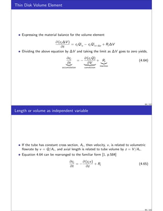 Thin Disk Volume Element
Expressing the material balance for the volume element
∂ (cj ∆V )
∂t
= cj Q|z − cj Q|z+∆z + Rj ∆V
Dividing the above equation by ∆V and taking the limit as ∆V goes to zero yields,
∂cj
∂t
|{z}
accumulation
= −
∂ (cj Q)
∂V
| {z }
convection
+ Rj
|{z}
reaction
(4.64)
89 / 152
Length or volume as independent variable
If the tube has constant cross section, Ac , then velocity, v, is related to volumetric
flowrate by v = Q/Ac , and axial length is related to tube volume by z = V /Ac ,
Equation 4.64 can be rearranged to the familiar form [1, p.584]
∂cj
∂t
= −
∂ (cj v)
∂z
+ Rj (4.65)
90 / 152
 