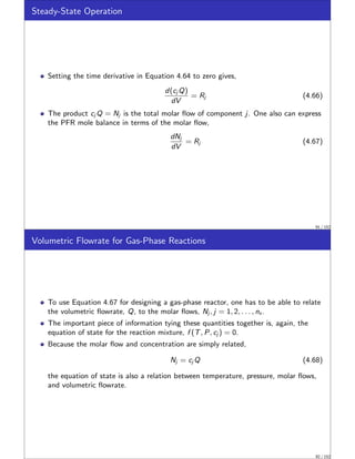 Steady-State Operation
Setting the time derivative in Equation 4.64 to zero gives,
d(cj Q)
dV
= Rj (4.66)
The product cj Q = Nj is the total molar flow of component j. One also can express
the PFR mole balance in terms of the molar flow,
dNj
dV
= Rj (4.67)
91 / 152
Volumetric Flowrate for Gas-Phase Reactions
To use Equation 4.67 for designing a gas-phase reactor, one has to be able to relate
the volumetric flowrate, Q, to the molar flows, Nj , j = 1, 2, . . . , ns .
The important piece of information tying these quantities together is, again, the
equation of state for the reaction mixture, f (T, P, cj ) = 0.
Because the molar flow and concentration are simply related,
Nj = cj Q (4.68)
the equation of state is also a relation between temperature, pressure, molar flows,
and volumetric flowrate.
92 / 152
 