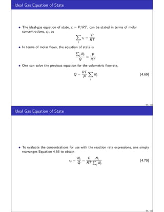 Ideal Gas Equation of State
The ideal-gas equation of state, c = P/RT, can be stated in terms of molar
concentrations, cj , as
X
j
cj =
P
RT
In terms of molar flows, the equation of state is
P
j Nj
Q
=
P
RT
One can solve the previous equation for the volumetric flowrate,
Q =
RT
P
X
j
Nj (4.69)
93 / 152
Ideal Gas Equation of State
To evaluate the concentrations for use with the reaction rate expressions, one simply
rearranges Equation 4.68 to obtain
cj =
Nj
Q
=
P
RT
Nj
P
j Nj
(4.70)
94 / 152
 