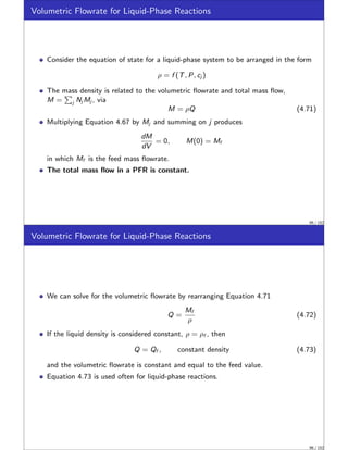 Volumetric Flowrate for Liquid-Phase Reactions
Consider the equation of state for a liquid-phase system to be arranged in the form
ρ = f (T, P, cj )
The mass density is related to the volumetric flowrate and total mass flow,
M =
P
j Nj Mj , via
M = ρQ (4.71)
Multiplying Equation 4.67 by Mj and summing on j produces
dM
dV
= 0, M(0) = Mf
in which Mf is the feed mass flowrate.
The total mass flow in a PFR is constant.
95 / 152
Volumetric Flowrate for Liquid-Phase Reactions
We can solve for the volumetric flowrate by rearranging Equation 4.71
Q =
Mf
ρ
(4.72)
If the liquid density is considered constant, ρ = ρf , then
Q = Qf , constant density (4.73)
and the volumetric flowrate is constant and equal to the feed value.
Equation 4.73 is used often for liquid-phase reactions.
96 / 152
 