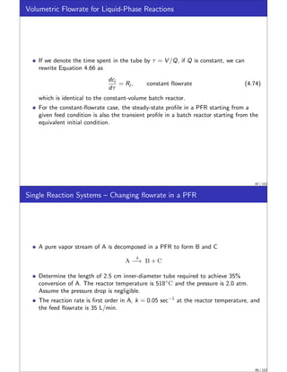 Volumetric Flowrate for Liquid-Phase Reactions
If we denote the time spent in the tube by τ = V /Q, if Q is constant, we can
rewrite Equation 4.66 as
dcj
dτ
= Rj , constant flowrate (4.74)
which is identical to the constant-volume batch reactor.
For the constant-flowrate case, the steady-state profile in a PFR starting from a
given feed condition is also the transient profile in a batch reactor starting from the
equivalent initial condition.
97 / 152
Single Reaction Systems – Changing flowrate in a PFR
A pure vapor stream of A is decomposed in a PFR to form B and C
A
k
−→ B + C
Determine the length of 2.5 cm inner-diameter tube required to achieve 35%
conversion of A. The reactor temperature is 518◦
C and the pressure is 2.0 atm.
Assume the pressure drop is negligible.
The reaction rate is first order in A, k = 0.05 sec−1
at the reactor temperature, and
the feed flowrate is 35 L/min.
98 / 152
 