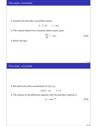 First-order, irreversible
Consider the first-order, irreversible reaction
A
k
−→ B, r = kcA
The material balance for a constant-volume reactor gives
dcA
dt
= −kcA (4.8)
Watch the sign!
9 / 152
First-order, irreversible
We denote the initial concentration of A as cA0,
cA(t) = cA0, t = 0
The solution to the differential equation with this boundary condition is
cA = cA0e−kt
(4.9)
10 / 152
 