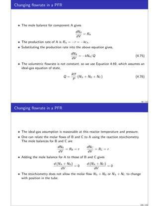 Changing flowrate in a PFR
The mole balance for component A gives
dNA
dV
= RA
The production rate of A is RA = −r = −kcA.
Substituting the production rate into the above equation gives,
dNA
dV
= −kNA/Q (4.75)
The volumetric flowrate is not constant, so we use Equation 4.69, which assumes an
ideal-gas equation of state,
Q =
RT
P
(NA + NB + NC) (4.76)
99 / 152
Changing flowrate in a PFR
The ideal-gas assumption is reasonable at this reactor temperature and pressure.
One can relate the molar flows of B and C to A using the reaction stoichiometry.
The mole balances for B and C are
dNB
dV
= RB = r
dNC
dV
= RC = r
Adding the mole balance for A to those of B and C gives
d (NA + NB)
dV
= 0
d (NA + NC)
dV
= 0
The stoichiometry does not allow the molar flow NA + NB or NA + NC to change
with position in the tube.
100 / 152
 