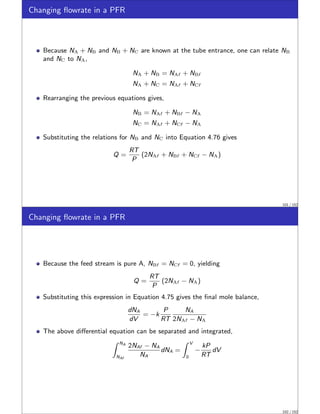 Changing flowrate in a PFR
Because NA + NB and NB + NC are known at the tube entrance, one can relate NB
and NC to NA,
NA + NB = NAf + NBf
NA + NC = NAf + NCf
Rearranging the previous equations gives,
NB = NAf + NBf − NA
NC = NAf + NCf − NA
Substituting the relations for NB and NC into Equation 4.76 gives
Q =
RT
P
(2NAf + NBf + NCf − NA)
101 / 152
Changing flowrate in a PFR
Because the feed stream is pure A, NBf = NCf = 0, yielding
Q =
RT
P
(2NAf − NA)
Substituting this expression in Equation 4.75 gives the final mole balance,
dNA
dV
= −k
P
RT
NA
2NAf − NA
The above differential equation can be separated and integrated,
Z NA
NAf
2NAf − NA
NA
dNA =
Z V
0
−
kP
RT
dV
102 / 152
 