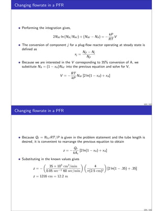 Changing flowrate in a PFR
Performing the integration gives,
2NAf ln (NA/NAf ) + (NAf − NA) = −
kP
RT
V
The conversion of component j for a plug-flow reactor operating at steady state is
defined as
xj =
Njf − Nj
Njf
Because we are interested in the V corresponding to 35% conversion of A, we
substitute NA = (1 − xA)NAf into the previous equation and solve for V,
V = −
RT
kP
NAf [2 ln(1 − xA) + xA]
103 / 152
Changing flowrate in a PFR
Because Qf = NAf RT/P is given in the problem statement and the tube length is
desired, it is convenient to rearrange the previous equation to obtain
z = −
Qf
kAc
[2 ln(1 − xA) + xA]
Substituting in the known values gives
z = −

35 × 103
cm3
/min
0.05 sec−1 60 sec/min
 
4
π(2.5 cm)2

[2 ln(1 − .35) + .35]
z = 1216 cm = 12.2 m
104 / 152
 
