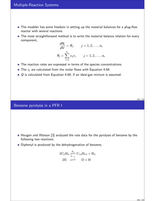 Multiple-Reaction Systems
The modeler has some freedom in setting up the material balances for a plug-flow
reactor with several reactions.
The most straightforward method is to write the material balance relation for every
component,
dNj
dV
= Rj , j = 1, 2, . . . , ns
Rj =
nr
X
i=1
νij ri , j = 1, 2, . . . , ns
The reaction rates are expressed in terms of the species concentrations.
The cj are calculated from the molar flows with Equation 4.68
Q is calculated from Equation 4.69, if an ideal-gas mixture is assumed.
105 / 152
Benzene pyrolysis in a PFR I
Hougen and Watson [3] analyzed the rate data for the pyrolysis of benzene by the
following two reactions.
Diphenyl is produced by the dehydrogenation of benzene,
2C6H6
k1
−⇀
↽−
k−1
C12H10 + H2
2B −⇀
↽− D + H
106 / 152
 