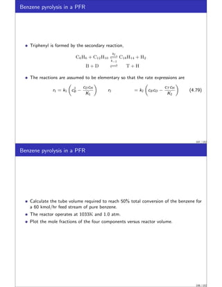 Benzene pyrolysis in a PFR
Triphenyl is formed by the secondary reaction,
C6H6 + C12H10
k2
−⇀
↽−
k−2
C18H14 + H2
B + D −⇀
↽− T + H
The reactions are assumed to be elementary so that the rate expressions are
r1 = k1

c2
B −
cD cH
K1

r2 = k2

cB cD −
cT cH
K2

(4.79)
107 / 152
Benzene pyrolysis in a PFR
Calculate the tube volume required to reach 50% total conversion of the benzene for
a 60 kmol/hr feed stream of pure benzene.
The reactor operates at 1033K and 1.0 atm.
Plot the mole fractions of the four components versus reactor volume.
108 / 152
 