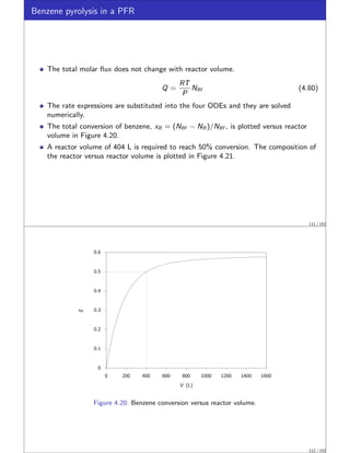 Benzene pyrolysis in a PFR
The total molar flux does not change with reactor volume.
Q =
RT
P
NBf (4.80)
The rate expressions are substituted into the four ODEs and they are solved
numerically.
The total conversion of benzene, xB = (NBf − NB )/NBf , is plotted versus reactor
volume in Figure 4.20.
A reactor volume of 404 L is required to reach 50% conversion. The composition of
the reactor versus reactor volume is plotted in Figure 4.21.
111 / 152
0
0.1
0.2
0.3
0.4
0.5
0.6
0 200 400 600 800 1000 1200 1400 1600
xB
V (L)
Figure 4.20: Benzene conversion versus reactor volume.
112 / 152
 