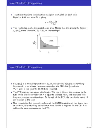Some PFR-CSTR Comparisons
To achieve this same concentration change in the CSTR, we start with
Equation 4.40, and solve for τ giving
τ =
cAf − cA
r(cA)
This result also can be interpreted as an area. Notice that this area is the height,
1/r(cA), times the width, cAf − cA, of the rectangle.
1
r(c′
A)
cAf
cA
c′
A
PFR
CSTR
117 / 152
Some PFR-CSTR Comparisons
If 1/r(cA) is a decreasing function of cA, or, equivalently, r(cA) is an increasing
function of cA, to achieve the same conversion, the PFR time (or volume,
VR = Qf τ) is less than the CSTR time (volume).
The PFR reaction rate varies with length. The rate is high at the entrance to the
tube where the concentration of A is equal to the feed value, and decreases with
length as the concentration drops. At the exit of the PFR, the rate is the lowest of
any location in the tube.
Now considering that the entire volume of the CSTR is reacting at this lowest rate
of the PFR, it is intuitively obvious that more volume is required for the CSTR to
achieve the same conversion as the PFR.
118 / 152
 