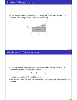 Some PFR-CSTR Comparisons
If the reaction order is positive (the usual case), the PFR is more efficient. If the
reaction order is negative, the CSTR is more efficient.
1
r(c′
A)
cAf
cA
c′
A
CSTR
PFR
119 / 152
The PFR versus CSTR with separation
The PFR achieves higher conversion than an equivalent volume CSTR for the
irreversible reaction with first-order kinetics
A −→ B r = kcA
Consider the case in which we add separation.
Find a single CSTR and separator combination that achieves the same conversion as
the PFR.
120 / 152
 