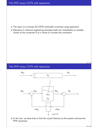 The PFR versus CSTR with separation
The issue is to increase the CSTR achievable conversion using separation.
Education in chemical engineering principles leads one immediately to consider
recycle of the unreacted A as a means to increase this conversion.
121 / 152
The PFR versus CSTR with separation
NA0 NA1 NA2 NA
NA0 NA
αNA2
αNA2
pure B
VR
VR
In the text, we show how to find the recycle flowrate so this system achieves the
PFR conversion.
122 / 152
 