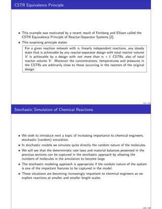CSTR Equivalence Principle.
This example was motivated by a recent result of Feinberg and Ellison called the
CSTR Equivalence Principle of Reactor-Separator Systems [2].
This surprising principle states:
For a given reaction network with ni linearly independent reactions, any steady
state that is achievable by any reactor-separator design with total reactor volume
V is achievable by a design with not more than ni + 1 CSTRs, also of total
reactor volume V . Moreover the concentrations, temperatures and pressures in
the CSTRs are arbitrarily close to those occurring in the reactors of the original
design.
123 / 152
Stochastic Simulation of Chemical Reactions
We wish to introduce next a topic of increasing importance to chemical engineers,
stochastic (random) simulation.
In stochastic models we simulate quite directly the random nature of the molecules.
We will see that the deterministic rate laws and material balances presented in the
previous sections can be captured in the stochastic approach by allowing the
numbers of molecules in the simulation to become large.
The stochastic modeling approach is appropriate if the random nature of the system
is one of the important features to be captured in the model.
These situations are becoming increasingly important to chemical engineers as we
explore reactions at smaller and smaller length scales.
124 / 152
 