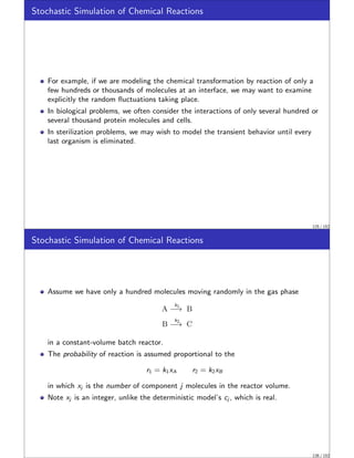 Stochastic Simulation of Chemical Reactions
For example, if we are modeling the chemical transformation by reaction of only a
few hundreds or thousands of molecules at an interface, we may want to examine
explicitly the random fluctuations taking place.
In biological problems, we often consider the interactions of only several hundred or
several thousand protein molecules and cells.
In sterilization problems, we may wish to model the transient behavior until every
last organism is eliminated.
125 / 152
Stochastic Simulation of Chemical Reactions
Assume we have only a hundred molecules moving randomly in the gas phase
A
k1
−→ B
B
k2
−→ C
in a constant-volume batch reactor.
The probability of reaction is assumed proportional to the
r1 = k1xA r2 = k2xB
in which xj is the number of component j molecules in the reactor volume.
Note xj is an integer, unlike the deterministic model’s cj , which is real.
126 / 152
 