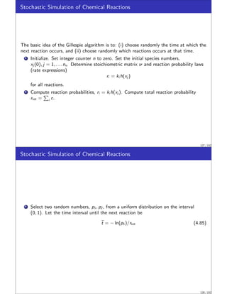 Stochastic Simulation of Chemical Reactions
The basic idea of the Gillespie algorithm is to: (i) choose randomly the time at which the
next reaction occurs, and (ii) choose randomly which reactions occurs at that time.
1 Initialize. Set integer counter n to zero. Set the initial species numbers,
xj (0), j = 1, . . . ns . Determine stoichiometric matrix ν and reaction probability laws
(rate expressions)
ri = ki h(xj )
for all reactions.
2 Compute reaction probabilities, ri = ki h(xj ). Compute total reaction probability
rtot =
P
i ri .
127 / 152
Stochastic Simulation of Chemical Reactions
1 Select two random numbers, p1, p2, from a uniform distribution on the interval
(0, 1). Let the time interval until the next reaction be
e
t = − ln(p1)/rtot (4.85)
128 / 152
 