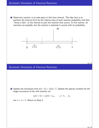 Stochastic Simulation of Chemical Reactions
1 Determine reaction m to take place in this time interval. The idea here is to
partition the interval (0,1) by the relative sizes of each reaction probability and then
“throw a dart” at the interval to pick the reaction that occurs. In this manner, all
reactions are possible, but the reaction is selected in accord with its probability.
p2
r1
r1+r2
r2
r1+r2
0 1
129 / 152
Stochastic Simulation of Chemical Reactions
1 Update the simulation time t(n + 1) = t(n) + e
t. Update the species numbers for the
single occurrence of the mth reaction via
xj (n + 1) = xj (n) + νmj , j = 1, . . . ns
Let n = n + 1. Return to Step 2.
130 / 152
 